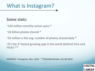 What is Instagram?
Some stats:
•150 million monthly active users *
•16 billion photos shared *
•55 million is the avg. number of photos shared daily *
•It’s the 3rd
fastest growing app in the world (behind Vine and
Flickr) **
SOURCES: *Instagram, Nov. 2013 **GlobalWebIndex, Q1-Q3 2013
 