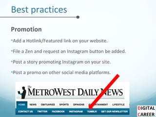 Best practices
Promotion
•Add a Hotlink/Featured link on your website.
•File a Zen and request an Instagram button be added.
•Post a story promoting Instagram on your site.
•Post a promo on other social media platforms.
 