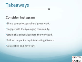Takeaways
Consider Instagram
•Share your photographers’ great work.
•Engage with the (younger) community.
•Establish a schedule; share the workload.
•Follow the pack – tap into existing # trends.
•Be creative and have fun!
 