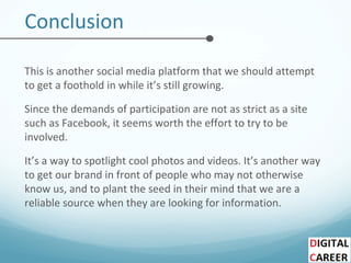 Conclusion
This is another social media platform that we should attempt
to get a foothold in while it’s still growing.
Since the demands of participation are not as strict as a site
such as Facebook, it seems worth the effort to try to be
involved.
It’s a way to spotlight cool photos and videos. It’s another way
to get our brand in front of people who may not otherwise
know us, and to plant the seed in their mind that we are a
reliable source when they are looking for information.
 