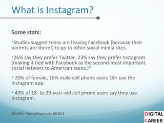 What is Instagram?
Some stats:
•Studies suggest teens are leaving Facebook (because their
parents are there!) to go to other social media sites.
•26% say they prefer Twitter. 23% say they prefer Instagram
(making it tied with Facebook as the second-most important
social network to American teens.)*
• 20% of female, 16% male cell phone users 18+ use the
Instagram app.
• 43% of 18- to 29-year-old cell phone users say they use
Instagram.
SOURCE: Piper Jaffray study 10/2013
 