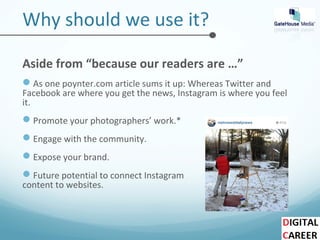 Why should we use it?
Aside from “because our readers are …”
As one poynter.com article sums it up: Whereas Twitter and
Facebook are where you get the news, Instagram is where you feel
it.
Promote your photographers’ work.*
Engage with the community.
Expose your brand.
Future potential to connect Instagram
content to websites.
 