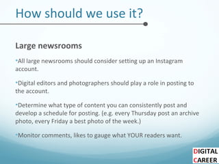 How should we use it?
Large newsrooms
•All large newsrooms should consider setting up an Instagram
account.
•Digital editors and photographers should play a role in posting to
the account.
•Determine what type of content you can consistently post and
develop a schedule for posting. (e.g. every Thursday post an archive
photo, every Friday a best photo of the week.)
•Monitor comments, likes to gauge what YOUR readers want.
 