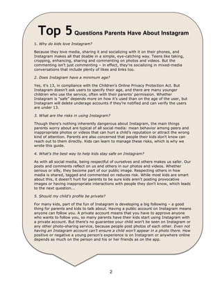 Top 5 Questions Parents Have About Instagram 
1. Why do kids love Instagram? 
Because they love media, sharing it and socializing with it on their phones, and 
Instagram makes all that doable in a simple, eye-catching way. Teens like taking, 
cropping, enhancing, sharing and commenting on photos and videos. But the 
commenting isn't just commenting – in effect, they're socializing in mixed-media 
conversations that include plenty of likes and links too. 
2. Does Instagram have a minimum age? 
Yes, it's 13, in compliance with the Children’s Online Privacy Protection Act. But 
Instagram doesn’t ask users to specify their age, and there are many younger 
children who use the service, often with their parents’ permission. Whether 
Instagram is “safe” depends more on how it’s used than on the age of the user, but 
Instagram will delete underage accounts if they’re notified and can verify the users 
are under 13. 
3. What are the risks in using Instagram? 
Though there's nothing inherently dangerous about Instagram, the main things 
parents worry about are typical of all social media: mean behavior among peers and 
inappropriate photos or videos that can hurt a child’s reputation or attract the wrong 
kind of attention. Parents are also concerned that people their kids don't know can 
reach out to them directly. Kids can learn to manage these risks, which is why we 
wrote this guide. 
4. What's the best way to help kids stay safe on Instagram? 
As with all social media, being respectful of ourselves and others makes us safer. Our 
posts and comments reflect on us and others in our photos and videos. Whether 
serious or silly, they become part of our public image. Respecting others in how 
media is shared, tagged and commented on reduces risk. While most kids are smart 
about this, it doesn't hurt for parents to be sure kids aren't posting provocative 
images or having inappropriate interactions with people they don't know, which leads 
to the next question... 
5. Should my child's profile be private? 
For many kids, part of the fun of Instagram is developing a big following – a good 
thing for parents and kids to talk about. Having a public account on Instagram means 
anyone can follow you. A private account means that you have to approve anyone 
who wants to follow you, so many parents have their kids start using Instagram with 
a private account. But there's no guarantee your child won't be seen on Instagram or 
any other photo-sharing service, because people post photos of each other. Even not 
having an Instagram account can’t ensure a child won't appear in a photo there. How 
positive or negative a young person's experience is on Instagram or anywhere online 
depends as much on the person and his or her friends as on the app. 
2 
 