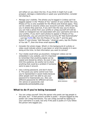 will reflect on you down the line. If you think it might hurt a job 
prospect, damage a relationship or upset your grandmother, consider 
not sharing it. 
• Manage your visibility. The photos you’re tagged in (videos can’t be 
tagged) appear in the "Photos of You" section of your profile (for now, 
Photos of You is only available for the iPhone and Android apps). They 
can be visible to anyone unless your account's private. Others can tag 
you in photos they post but, if you don't like the way you're shown, 
you can hide a photo from your profile or untag yourself (it'll still be 
visible on Instagram but not associated with your username and not in 
your profile). If you don't want photos to appear in Photos of You 
automatically, you can prevent that by turning off "Add Automatically" 
– just tap Profile , then the Photos of You tab and the gear 
button and choose "Add Manually." (Android users, tap the Photos 
of You tab , then the three small squares .) 
• Consider the whole image. What’s in the background of a photo or 
video could indicate where it was taken or what the people in it were 
doing at the time. Is that information you want to convey? 
• Your media could show up anywhere. Instagram videos can be 
embedded in any website, and it’s important 
to remember that anything digital can be 
copied and shared by others. So even if you 
limit the audience, be careful not to share 
anything that could be a problem if someone 
were to pass it around. 
• Use a strong password, and don’t share 
it. This gives you some control over how 
you're represented in social media because 
other people won't be able to use your 
password to impersonate you. Also use 
different passwords for different services 
(for advice on passwords visit 
passwords.connectsafely.org). 
What to do if you're being harassed 
• You can untag yourself. Only the person who posts can tag people in 
the post, but – if that person's profile is public – anyone tagged by the 
poster can untag themselves. You can untag yourself by tapping on 
your username in a post, but only if the post is public or if you follow 
the person who tagged you. 
5 
 