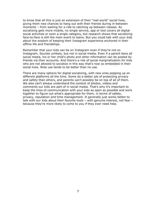 to know that all this is just an extension of their "real world" social lives, 
giving them new chances to hang out with their friends during in-between 
moments – from waiting for a ride to catching up between classes. As 
socializing gets more mobile, no single service, app or tool covers all digital 
social activities or even a single category, but research shows that socializing 
face-to-face is still the main event to teens. But you could talk with your kids 
about the wisdom of keeping their Instagram experience anchored in their 
offline life and friendships. 
Remember that your kids can be on Instagram even if they're not on 
Instagram. Sounds unlikely, but not in social media. Even if a parent bans all 
social media, his or her child's photo and other information can be posted by 
friends via their accounts. And there's a risk of social marginalization for kids 
who are not allowed to socialize in this way that's now so embedded in their 
social lives. Wise use tends to be better than no use. 
There are many options for digital socializing, with new ones popping up on 
different platforms all the time. Some do a better job of protecting privacy 
and safety than others, and parents can't possibly be on top of all of them. 
We also can't always understand the context of photos, videos and 
comments our kids are part of in social media. That's why it’s important to 
keep the lines of communication with your kids as open as possible and work 
together to figure out what's appropriate for them, in terms of safety, 
privacy, reputation and time management. It generally just works better to 
talk with our kids about their favorite tools – with genuine interest, not fear – 
because they're more likely to come to you if they ever need help. 
7 
