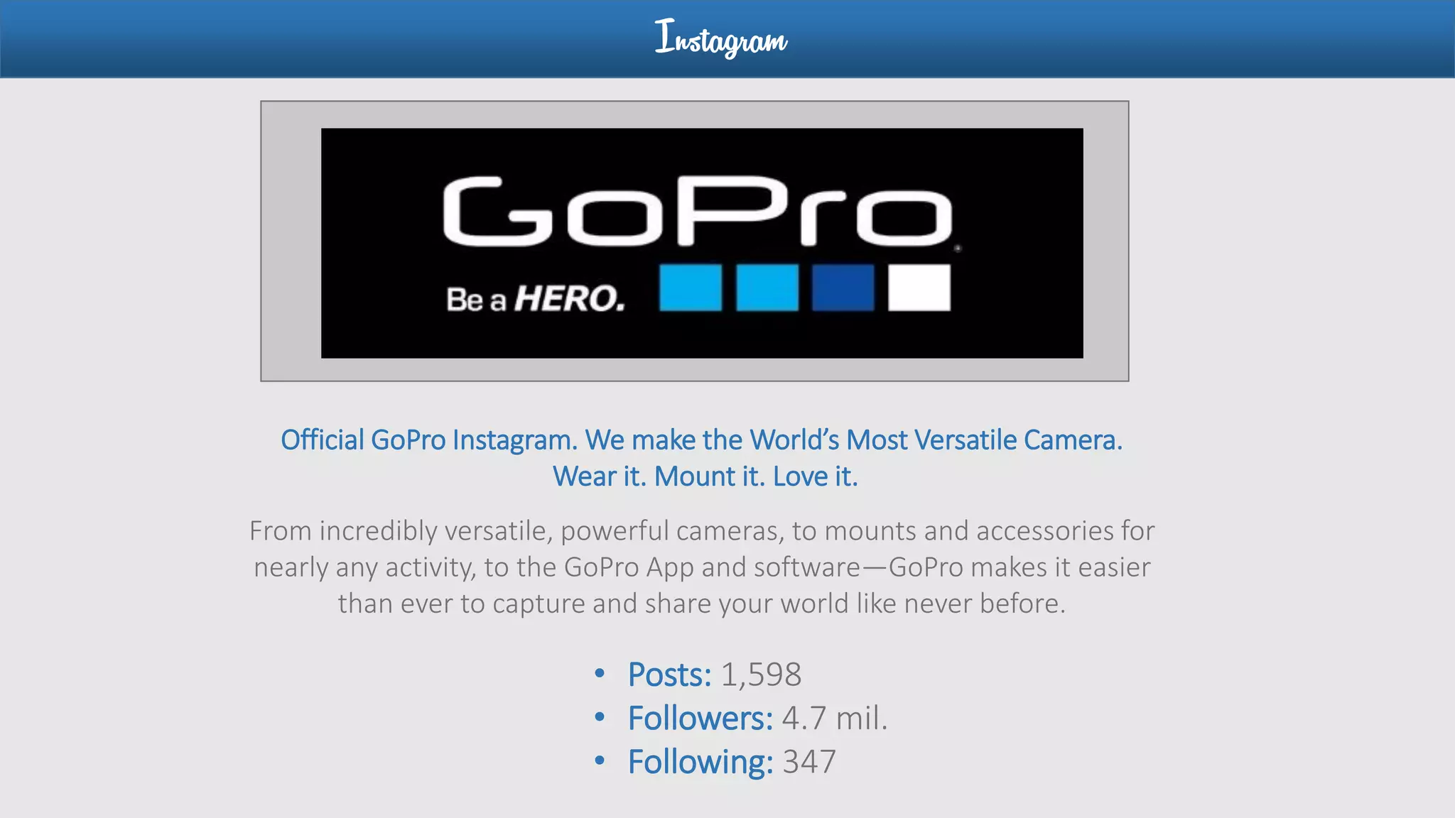 Instagram
• Posts: 1,598
• Followers: 4.7 mil.
• Following: 347
Official GoPro Instagram. We make the World’s Most Versatile Camera.
Wear it. Mount it. Love it.
From incredibly versatile, powerful cameras, to mounts and accessories for
nearly any activity, to the GoPro App and software—GoPro makes it easier
than ever to capture and share your world like never before.
 