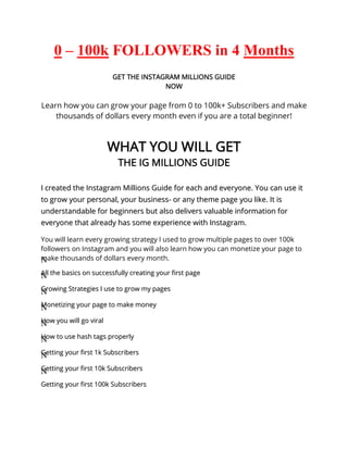 0 – 100k FOLLOWERS in 4 Months
LEARN EXACTLY HOW I DID IT
GET THE INSTAGRAM MILLIONS GUIDE
NOW
Learn how you can grow your page from 0 to 100k+ Subscribers and make
thousands of dollars every month even if you are a total beginner!
WHAT YOU WILL GET
THE IG MILLIONS GUIDE
I
I c
cr
re
ea
at
te
ed
d t
th
he
e I
In
ns
st
ta
ag
gr
ra
am
m M
Mi
il
ll
li
io
on
ns
s G
Gu
ui
id
de
e f
fo
or
r e
ea
ac
ch
h a
an
nd
d e
ev
ve
er
ry
yo
on
ne
e.
. Y
Yo
ou
u c
ca
an
n u
us
se
e i
it
t
t
to
o g
gr
ro
ow
w y
yo
ou
ur
r p
pe
er
rs
so
on
na
al
l,
, y
yo
ou
ur
r b
bu
us
si
in
ne
es
ss
s-
- o
or
r a
an
ny
y t
th
he
em
me
e p
pa
ag
ge
e y
yo
ou
u l
li
ik
ke
e.
. I
It
t i
is
s
u
un
nd
de
er
rs
st
ta
an
nd
da
ab
bl
le
e f
fo
or
r b
be
eg
gi
in
nn
ne
er
rs
s b
bu
ut
t a
al
ls
so
o d
de
el
li
iv
ve
er
rs
s v
va
al
lu
ua
ab
bl
le
e i
in
nf
fo
or
rm
ma
at
ti
io
on
n f
fo
or
r
e
ev
ve
er
ry
yo
on
ne
e t
th
ha
at
t a
al
lr
re
ea
ad
dy
y h
ha
as
s s
so
om
me
e e
ex
xp
pe
er
ri
ie
en
nc
ce
e w
wi
it
th
h I
In
ns
st
ta
ag
gr
ra
am
m.
.
You will learn every growing strategy I used to grow multiple pages to over 100k
followers on Instagram and you will also learn how you can monetize your page to
make thousands of dollars every month.
N
N
A
Al
ll
l t
th
he
e b
ba
as
si
ic
cs
s o
on
n s
su
uc
cc
ce
es
ss
sf
fu
ul
ll
ly
y c
cr
re
ea
at
ti
in
ng
g y
yo
ou
ur
r f
fi
ir
rs
st
t p
pa
ag
ge
e
N
N
G
Gr
ro
ow
wi
in
ng
g S
St
tr
ra
at
te
eg
gi
ie
es
s I
I u
us
se
e t
to
o g
gr
ro
ow
w m
my
y p
pa
ag
ge
es
s
N
N
M
Mo
on
ne
et
ti
iz
zi
in
ng
g y
yo
ou
ur
r p
pa
ag
ge
e t
to
o m
ma
ak
ke
e m
mo
on
ne
ey
y
N
N
H
Ho
ow
w y
yo
ou
u w
wi
il
ll
l g
go
o v
vi
ir
ra
al
l
N
N
H
Ho
ow
w t
to
o u
us
se
e h
ha
as
sh
h t
ta
ag
gs
s p
pr
ro
op
pe
er
rl
ly
y
N
N
G
Ge
et
tt
ti
in
ng
g y
yo
ou
ur
r f
fi
ir
rs
st
t 1
1k
k S
Su
ub
bs
sc
cr
ri
ib
be
er
rs
s
N
N
G
Ge
et
tt
ti
in
ng
g y
yo
ou
ur
r f
fi
ir
rs
st
t 1
10
0k
k S
Su
ub
bs
sc
cr
ri
ib
be
er
rs
s
N
N
G
Ge
et
tt
ti
in
ng
g y
yo
ou
ur
r f
fi
ir
rs
st
t 1
10
00
0k
k S
Su
ub
bs
sc
cr
ri
ib
be
er
rs
s
 