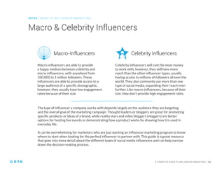 INT RO | WH AT IS IN FLU ENCER M ARKETING
A COMPLETE GUIDE TO INFLUENCER MARKETING | 11
Macro & Celebrity Influencers
Macro-influencers are able to provide
a happy medium between celebrity and
micro-influencers, with anywhere from
100,000 to 1 million followers. These
influencers are able to provide access to a
large audience of a specific demographic,
however, they usually have low engagement
rates because of their size.
Celebrity influencers will cost the most money
to work with, however, they will have more
reach than the other influencer types, usually
having access to millions of followers all over the
world. They also commonly use more than one
type of social media, expanding their reach even
further. Like macro-influencers, because of their
size, they don’t provide high engagement rates.
Macro-Influencers Celebrity Influencers
The type of influencer a company works with depends largely on the audience they are targeting
and the overall goal of the marketing campaign. Thought leaders or bloggers are great for promoting
specific products or ideas of a brand, while reality stars and video bloggers (vloggers) are better
options for hosting live events or demonstrating how a product works by showing how it is used in
everyday life.
It can be overwhelming for marketers who are just starting an influencer marketing program to know
where to start when looking for the perfect influencer to partner with. This guide is a great resource
that goes into more detail about the different types of social media influencers and can help narrow
down the decision-making process.
 
