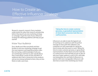 02
How to Create an
Effective Influencer Strategy
A COMPLETE GUIDE TO INFLUENCER MARKETING | 13
Research, research, research. Every marketer
understands the value that research and planning
before they launch any new marketing strategy
or campaign. To get the most of your influencer
strategy the following guidelines will help you get
started:
Know Your Audience
Sure, ideally you’d like everybody and their
brother to see your marketing campaign to get
the most exposure and hopefully produce sales.
But not having a solid knowledge of who you
are marketing to and how to cater specifically to
that crowd will be a waste of time and effort. If
audiences don’t feel a connection to the products
and services being marketed to them, they are less
likely to make a purchase.
Influencers are able to take the legwork out
of reaching out to audiences with the perfect
message to share with their followers, but
companies are still responsible for taking the
time to know who they want to reach. Taking the
time to create customer personas, or generalized
representations of what ideal consumers look like
is a useful practice that will help you get an idea of
who your target audience is and in turn, will make
narrowing down the vast field of influencers to
partner with more manageable. Influencers will
also have an easier time marketing your brand.
01
Taking the time to create customer
personas, or generalized representations
of what ideal consumers look like is a
useful practice.
 