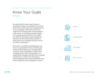 0 1 | HO W TO CREATE AN EFFECTIVE INFLUENCER STRATEGY
A COMPLETE GUIDE TO INFLUENCER MARKETING | 14
Know Your Goals
An important first step in your influencer
marketing strategy is to establish your goals to
help measure and evaluate the ongoing success
of your campaigns. Goals will vary and can
range from increasing traffic on both websites
and in stores, to increasing customer loyalty
or increasing brand awareness in the public
eye. Take the time before partnering with an
influencer to think about what you’d like to
achieve with your campaign and what metrics
you will be reporting on.
Start with 1-3 small but attainable goals and
be sure to get baseline metrics of where your
company stands before your strategy begins
so that you have something to compare your
campaign metrics with. Track progress on a
regular basis throughout the life of the campaign
and perform an audit at the end to get an
understanding of what worked, what didn’t, and
how to tweak your next campaign for success.
Set Goals
1
2
3
4
Get Baseline Metrics
Track Progress
Perform an Audit
 