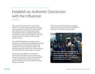 0 1 | HO W TO CREATE AN EFFECTIVE INFLUENCER STRATEGY
A COMPLETE GUIDE TO INFLUENCER MARKETING | 16
Establish an Authentic Connection
with the Influencer
Once you’ve found the perfect social media
influencer to partner with, reaching out to them
with a proposal is an art itself. At the end of the
day, influencers are still people who need to
be marketed to with an appealing offer that is
worthwhile for them. Be professional, respectful,
and clear, but don’t make it so dull that they
quickly move on.
The relationship between a company and an
influencer is a partnership and should be beneficial
for both parties, so the initial outreach email
should be short and to the point, ideally 7-10
sentences long and used to start a conversation to
see if the influencer and business are a match.
Reach out to your influencer by email and
make it personal. Make sure you’ve done your
research and mention a thing or two about them
so they know the email is personal and not a
generic template you send to hundreds of other
influencers as well.
Don’t jump into the details of the campaign
until you’ve got more of a feel for whether the
influencer is the right fit for your goals.
The initial outreach email should be
short and to the point, ideally 7 to 10
sentences long and used to start a
conversation to see if the influencer
and business are a match.
 