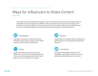 A COMPLETE GUIDE TO INFLUENCER MARKETING | 17
Ways for Influencers to Share Content
0 1 | HO W TO CREATE AN EFFECTIVE INFLUENCER STRATEGY
Cell phone cameras are as advanced as ever
and with the help of apps, photos can be edited
and enhanced for better visual effects.
YouTube has been around since the early
2000s and is one of the most popular platforms
to share content through videos that can be as
long or short as an influencer would like.
Photography
Videos
A great option to promote specific products by
having influencers write blogs reviewing items
they love.
Reviews
Facebook and Instagram both have “live”
capabilities, which allows audiences to view
and interact with influencers in real-time.
Live-Stream
The variety of social media platforms makes it easy for influencers to get creative and share products
and brands in their own unique way. While it is fine for companies to create content and give some
direction to how their influencers share this content, be sure to allow influencers the freedom to use
their own marketing strategies for sharing. Some of the most popular sharing methods are:
 