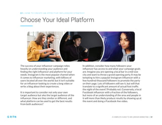 A COMPLETE GUIDE TO INFLUENCER MARKETING | 19
Choose Your Ideal Platform
0 1 | HO W TO CREATE AN EFFECTIVE INFLUENCER STRATEGY
The success of your influencer campaign relies
heavily on understanding your audience and
finding the right influencer and platform for your
needs. Instagram is the most popular channel when
it comes to influencer marketing, with billions of
users located all over the world; but it isn’t suitable
for an influencer looking to create a long video or
write a blog about their experiences.
It is important to consider not only your own
target audience but also the target audience of the
influencer. How are they similar or different, and
what platform can be used to get the best results
from both audiences?
In addition, consider how many followers your
influencer has access to and what your campaign goals
are. Imagine you are opening a local bar in a mid-size
city and want to throw a grand opening party. It may be
tempting to hire a popular Instagram influencer with a
few hundred thousand followers to promote the party
on their page. Lots of followers will see it, but will that
translate to a significant amount of actual foot traffic
the night of the event? Probably not. Conversely, a local
Facebook influencer with a fraction of the followers,
but more of an understanding of the area and people in
it will more than likely produce results by showing up at
the event and doing a Facebook-live video.
 