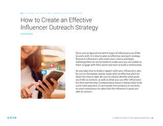 A COMPLETE GUIDE TO INFLUENCER MARKETING | 21
How to Create an Effective
Influencer Outreach Strategy
0 2 | FIN D ING THE RIGHT INFLUENCERS FOR YOUR BRAND
Once you’ve figured out which types of influencers you’d like
to work with, it is time to plan an effective outreach strategy.
Research influencers who meet your criteria and begin
following them on social media to make sure you are visible to
them. Engage with their posts and start to build a relationship.
As you take time to build a rapport with your influencers, also
be sure to formulate and be ready with an effective pitch for
when the time is right. Be sure to clearly identify what goals
you’d like to achieve, as well as what you can offer influencers
for their partnership. Compensation doesn’t always have to be
a one-time payment, it can include free products or services,
or even commission on sales that the influencer’s posts are
able to convert.
 