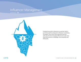 Influencer Management
A COMPLETE GUIDE TO INFLUENCER MARKETING | 23
03
Finding the perfect influencer to partner with is
just the tip of the iceberg for influencer marketing
strategies. Once they have agreed to partner
with your brand, managing influencers is the next
step that ensures a campaign runs smoothly and
efficiently.
 