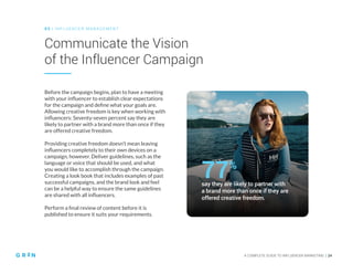 A COMPLETE GUIDE TO INFLUENCER MARKETING | 24
Communicate the Vision
of the Influencer Campaign
0 3 | IN FLU ENCER M AN AGEMENT
Before the campaign begins, plan to have a meeting
with your influencer to establish clear expectations
for the campaign and define what your goals are.
Allowing creative freedom is key when working with
influencers: Seventy-seven percent say they are
likely to partner with a brand more than once if they
are offered creative freedom.
Providing creative freedom doesn’t mean leaving
influencers completely to their own devices on a
campaign, however. Deliver guidelines, such as the
language or voice that should be used, and what
you would like to accomplish through the campaign.
Creating a look book that includes examples of past
successful campaigns, and the brand look and feel
can be a helpful way to ensure the same guidelines
are shared with all influencers.
Perform a final review of content before it is
published to ensure it suits your requirements.
say they are likely to partner with
a brand more than once if they are
offered creative freedom.
77%
 