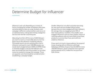 CREATED BY A COMPLETE GUIDE TO INFLUENCER MARKETING | 25
Determine Budget for Influencer
0 3 | IN FLU ENCER M AN AGEMENT
Influencer costs vary depending on a variety of
factors including the number of followers they have
and what platform they are using. Similarly, each
campaign is different, and promotion costs occur on
an individual basis, making determining a budget for
the first time feel like a daunting task.
Allocating from $4 to $9 for every 1,000 followers
you want to reach is a reasonable place to start for
those new to the influencer marketing industry.
This would mean if you are working with a micro-
influencer and want to reach 100,000 people, you
would need a budget between $400 and $900. Keep
in mind this budget is only for the followers and
does not include the cost of the product or any other
resources needed to manage the campaign. Those
are separate costs that should be considered when
establishing a campaign budget.
Smaller influencers are able to provide more bang
for your buck and your budget will go farther
because they are more engaged with their followers.
On average, they are engaging nearly 10% of
their total audience. Combine a few smaller, more
engaged influencers and you have a better chance of
reaching audiences who are more likely to purchase
products or services than if you went with one
celebrity influencer.
If your goal is to reach a large audience, be prepared
to pay, as going with an influencer with large
followings will likely charge at least $1,000 for every
100,000 followers. Some companies have reported
paying upwards of $1.3 million for one post from
Kylie Jenner.
 