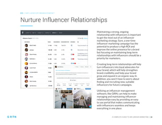 A COMPLETE GUIDE TO INFLUENCER MARKETING | 26
Nurture Influencer Relationships
0 3 | IN FLU ENCER M AN AGEMENT
Maintaining a strong, ongoing
relationship with influencers is important
to get the most out of an influencer
marketing strategy. Sure, a one-time
influencer marketing campaign has the
potential to produce a high ROI and
improve the online presence for a brand
but focusing on maintaining long-term
relationships with influencers should be a
priority for marketers.
Creating long-term relationships will help
turn influencers into loyal advocates for
your brand, which will help strengthen
brand credibility and help your brand
grow and expand in an organic way. In
addition, you won’t have to worry about
finding and recruiting new, suitable
influencers for future campaigns.
Utilizing an influencer management
software, like GRIN, can help to make
managing and maintaining influencer
relationships easy by providing an easy
to use portal that makes communicating
with influencers seamless and keeps
everything in one place.
 