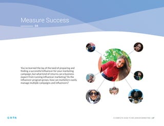 Measure Success
A COMPLETE GUIDE TO INFLUENCER MARKETING | 27
04
You’ve learned the lay of the land of preparing and
finding a successful influencer for your marketing
campaign, but what kind of returns can a business
expect from running influencer marketing? As the
influencer program grows, how can marketers easily
manage multiple campaigns and influencers?
 