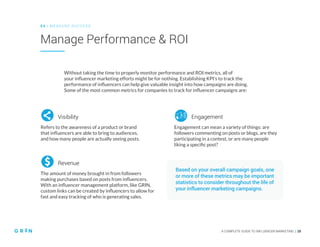 A COMPLETE GUIDE TO INFLUENCER MARKETING | 28
Manage Performance & ROI
0 4 | MEASU RE SU CCESS
A COMPLETE GUIDE TO INFLUENCER MARKETING | 28
Without taking the time to properly monitor performance and ROI metrics, all of
your influencer marketing efforts might be for nothing. Establishing KPI’s to track the
performance of influencers can help give valuable insight into how campaigns are doing.
Some of the most common metrics for companies to track for influencer campaigns are:
Based on your overall campaign goals, one
or more of these metrics may be important
statistics to consider throughout the life of
your influencer marketing campaigns.
Refers to the awareness of a product or brand
that influencers are able to bring to audiences,
and how many people are actually seeing posts.
Visibility
The amount of money brought in from followers
making purchases based on posts from influencers.
With an influencer management platform, like GRIN,
custom links can be created by influencers to allow for
fast and easy tracking of who is generating sales.
Revenue
Engagement can mean a variety of things: are
followers commenting on posts or blogs, are they
participating in a contest, or are many people
liking a specific post?
Engagement
 