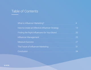 Table of Contents
What is Influencer Marketing? 								4
How to Create an Effective Influencer Strategy 					 13
Finding the Right Influencers for Your Brand 					 20
Influencer Management 									23
Measure Success 											27
The Future of Influencer Marketing 							31
Conclusion 												34
 