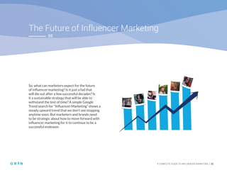 The Future of Influencer Marketing
A COMPLETE GUIDE TO INFLUENCER MARKETING | 31
05
So, what can marketers expect for the future
of influencer marketing? Is it just a fad that
will die out after a few successful decades? Is
it a sustainable strategy that will be able to
withstand the test of time? A simple Google
Trend search for “Influencer Marketing” shows a
steady upward trend that we don’t see stopping
anytime soon. But marketers and brands need
to be strategic about how to move forward with
influencer marketing for it to continue to be a
successful endeavor.
 