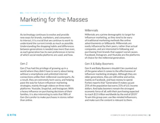 A COMPLETE GUIDE TO INFLUENCER MARKETING | 32
Marketing for the Masses
0 5 | THE FU TU RE O F INFLU EN CER M ARKETING
As technology continues to evolve and provide
new ways for brands, marketers, and consumers
to interact, it is crucial that we continue to work to
understand the current trends as much as possible.
Understanding the shopping habits and differences
between generations is needed now more than ever,
as each generation has its own preferences in terms
of which social media platforms are used, and how.
Gen Z has had the privilege of growing up in a
world where they didn’t have to worry about being
without a smartphone and unlimited internet
connections unlike their millennial counterparts. As
a result, they are extremely tech-savvy, and helping
pave the way for future influencer marketing
strategies, mainly through videos on three main
platforms: Youtube, Snapchat, and Instagram. With
a heavy influence on purchasing decisions of their
families, it is also interesting to note that 98% of
Gen Zers prefer to make purchases in stores rather
than online.
Millenials are a prime demographic to target for
influencer marketing, as they tend to be wary
of traditional marketing methods like online
advertisements or billboards. Millennials are
easily influenced by their peers, rather than actual
companies, and are interested in following and
purchasing from brands that support social causes.
Facebook, Instagram, and Youtube are the platforms
of choice for the millennial generation.
Gen X and Baby Boomers shouldn’t be counted out
of the game when it comes to the effectiveness of
influencer marketing strategies. Although they are
older generations, they are still online and active,
mainly on Facebook, and have money to spend.
Forbes reports that “Generation X makes up just
25% of the population but earns 31% of U.S. income
dollars. And baby boomers remain the strongest
economic force of all, with their purchasing expected
to reach $15 trillion worldwide by the end of 2019.”
To win this group over, use like-minded influencers,
and make sure the content is relevant to them.
Gen Z
Millennials
Gen X & Baby Boomers
 