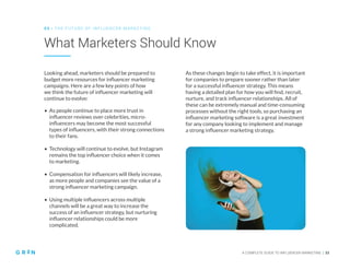 A COMPLETE GUIDE TO INFLUENCER MARKETING | 33
What Marketers Should Know
0 5 | THE FU TU RE O F INFLU EN CER M ARKETING
Looking ahead, marketers should be prepared to
budget more resources for influencer marketing
campaigns. Here are a few key points of how
we think the future of influencer marketing will
continue to evolve:
As these changes begin to take effect, it is important
for companies to prepare sooner rather than later
for a successful influencer strategy. This means
having a detailed plan for how you will find, recruit,
nurture, and track influencer relationships. All of
these can be extremely manual and time-consuming
processes without the right tools, so purchasing an
influencer marketing software is a great investment
for any company looking to implement and manage
a strong influencer marketing strategy.
• As people continue to place more trust in
influencer reviews over celebrities, micro-
influencers may become the most successful
types of influencers, with their strong connections
to their fans.
• Technology will continue to evolve, but Instagram
remains the top influencer choice when it comes
to marketing.
• Compensation for influencers will likely increase,
as more people and companies see the value of a
strong influencer marketing campaign.
• Using multiple influencers across multiple
channels will be a great way to increase the
success of an influencer strategy, but nurturing
influencer relationships could be more
complicated.
 