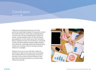 Conclusion
A COMPLETE GUIDE TO INFLUENCER MARKETING | 34
06
Influencer marketing has become one of the
preferred marketing strategies of companies around
the world and doesn’t show signs of slowing down
any time soon. As social media trends continue to
evolve, and new platforms like Tik Tok and Twitch
gain popularity, it only makes sense that marketers
plan to implement some sort of influencer marketing
in their overall marketing strategy. Understanding
how influencer marketing works and taking the time
to plan your strategy is key to running successful
influencer campaigns.
Influencers are so in-tune with their audiences
that they are able to drive sales more successfully
than traditional forms of advertising. Consumers
feel they can trust their favorite influencers and
base their purchasing decisions on reviews these
influencers provide.
 