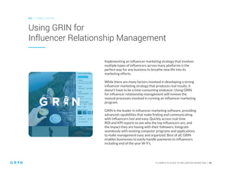 A COMPLETE GUIDE TO INFLUENCER MARKETING | 35
Using GRIN for
Influencer Relationship Management
0 6 | CO NCLU SIO N
Implementing an influencer marketing strategy that involves
multiple types of influencers across many platforms is the
perfect way for any business to breathe new life into its
marketing efforts.
While there are many factors involved in developing a strong
influencer marketing strategy that produces real results, it
doesn’t have to be a time-consuming endeavor; Using GRIN
for influencer relationship management will remove the
manual processes involved in running an influencer marketing
program.
GRIN is the leader in influencer marketing software, providing
advanced capabilities that make finding and communicating
with influencers fast and easy. Quickly access real-time
ROI and KPI reports to see who the top influencers are, and
the impact they are having with their followers. Integrate
seamlessly with existing computer programs and applications
to make management easy and organized. Best of all, GRIN
enables businesses to easily handle payments to influencers
including end of the year W-9’s.
 