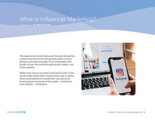 CREATED BY A COMPLETE GUIDE TO INFLUENCER MARKETING | 4
02
What is Influencer Marketing?
The explosion of social media over the past decade has
created open forums for the general public to share
glimpses into their everyday lives immediately with
people all over the world through photos, videos, and
status updates.
While most choose to remain somewhat “quiet” in the
social media world, others have found a way to utilize
these social platforms to build their own personal
brand and gain hundreds of thousands – sometimes
even millions – of followers.
CREATED BY A COMPLETE GUIDE TO INFLUENCER MARKETING | 4
INTRODUCTION
 