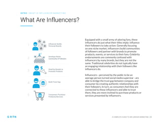 INT RO | WH AT IS IN FLU ENCER M ARKETING
A COMPLETE GUIDE TO INFLUENCER MARKETING | 5
What Are Influencers?
Equipped with a small army of adoring fans, these
influencers do just what their titles imply: influence
their followers to take action. Generally focusing
on one niche market, influencers build communities
of followers and partner with brands to promote
products, events, or services to their fans. Celebrity
endorsements are commonly confused with
influencers by many brands, but they are not the
same. Traditional celebrities do not typically have
an engaging relationship with their followers like
influencers do.
Influencers - perceived by the public to be an
average person turned social media superstar - are
able to bridge the trust gap between company and
consumer by creating authentic relationships with
their followers. In turn, as consumers feel they are
connected to these influencers and able to trust
them, they are more inclined to purchase products or
services presented by influencers.
Influencer Builds
Personal Brands
1
2
3
4
5
Develops Niche
Community of Followers
Hired by Brands to
Promote Products
Build Trust Gap
Consumers Purchase
Products/Services
 