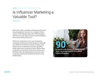 INT RO | WH AT IS IN FLU ENCER M ARKETING
A COMPLETE GUIDE TO INFLUENCER MARKETING | 6
Is Influencer Marketing a
Valuable Tool?
But is this really a valuable marketing tool that will
actually generate revenue for a company? Short
answer is YES! Studies show that “90% of people
with access to the internet trust recommendations
from social media influencers”.
Influencer marketing is not a new concept for
companies looking to promote products. Although
very different from how we know it today, using
famous faces to influence consumer spending
habits dates back hundreds of years. Well-known
companies such as Coca-Cola, Aunt Jemima, and
Marlboro have all enjoyed great successes when
creating promotional marketing materials using
familiar faces.
of people with access to the internet
trust recommendations from social
media influencers.
90%
 