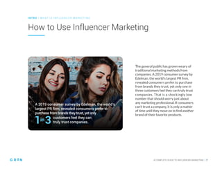 A 2019 consumer survey by Edelman, the world’s
largest PR firm, revealed consumers prefer to
purchase from brands they trust, yet only
customers feel they can
truly trust companies.
A COMPLETE GUIDE TO INFLUENCER MARKETING | 7
How to Use Influencer Marketing
INT RO | WH AT IS IN FLU ENCER M ARKETING
The general public has grown weary of
traditional marketing methods from
companies. A 2019 consumer survey by
Edelman, the world’s largest PR firm,
revealed consumers prefer to purchase
from brands they trust, yet only one in
three customers feel they can truly trust
companies. That is a shockingly low
number that should worry just about
any marketing professional. If consumers
can’t trust a company, it is only a matter
of time until they move on to find another
brand of their favorite products.
 