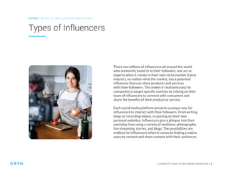 A COMPLETE GUIDE TO INFLUENCER MARKETING | 9
Types of Influencers
INT RO | WH AT IS IN FLU ENCER M ARKETING
A COMPLETE GUIDE TO INFLUENCER MARKETING | 9
There are millions of influencers all around the world
who are keenly tuned in to their followers, and act as
experts when it comes to their own niche market. Every
industry, no matter what the market, has a potential
influencer that can share products and services
with their followers. This makes it relatively easy for
companies to target specific markets by relying on their
team of influencers to connect with consumers and
share the benefits of their product or service.
Each social media platform presents a unique way for
influencers to interact with their followers. From writing
blogs or recording videos, to posting on their own
personal websites. Influencers give a glimpse into their
everyday lives using a variety of mediums; photography,
live streaming, stories, and blogs. The possibilities are
endless for influencers when it comes to finding creative
ways to connect and share content with their audiences.
 