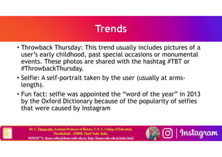 Trends
• Throwback Thursday: This trend usually includes pictures of a
user’s early childhood, past special occasions or monumental
events. These photos are shared with the hashtag #TBT or
#ThrowbackThursday.
• Selfie: A self-portrait taken by the user (usually at arms-
length).
• Fun fact: selfie was appointed the “word of the year” in 2013
by the Oxford Dictionary because of the popularity of selfies
that were caused by Instagram
 
