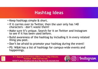 Hashtag Ideas
• Keep hashtags simple & short.
• If it carries over to Twitter, then the user only has 140
characters - don’t waste them!
• Make sure it’s unique. Search for it on Twitter and Instagram
to see if it has been used before.
• Build awareness of the hashtag by including it in every related
thing you post.
• Don’t be afraid to promote your hashtag during the event!
• PS: W&M has a list of hashtags for campus-wide events and
happenings.
 