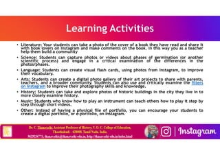 Learning Activities
• Literature: Your students can take a photo of the cover of a book they have read and share it
with book lovers on Instagram and make comments on the book. In this way you as a teacher
help them build a community
• Science: Students can capture photos or videos about phases of germination (or another
scientific process) and engage in a critical examination of the differences in the
photos/phases.
• Language: Students can create visual flash cards, using photos from Instagram, to improve
their vocabulary.
• Arts: Students can create a digital photo gallery of their art projects to share with parents,
teachers, and a broader community. Students can also use and critically examine the filters
on Instagram to improve their photography skills and knowledge.
• History: Students can take and explore photos of historic buildings in the city they live in to
more closely examine history.
• Music: Students who know how to play an instrument can teach others how to play it step by
step through short videos.
• Other: Instead of having a physical file of portfolio, you can encourage your students to
create a digital portfolio, or e-portfolio, on Instagram.
 