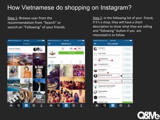 How Vietnamese do shopping on Instagram?
Step 1: Browse user from the
recommendation from “Search” or
search on “Following” of your friends
Step 2: In the following list of your friend,
if it’s a shop, they will have a short
description to show what they are selling
and “following” button if you are
interested in to follow
 