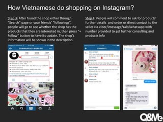 How Vietnamese do shopping on Instagram?
Step 3: After found the shop either through
“Search” page or your friends’ “followings”,
people will go to see whether the shop has the
products that they are interested in, then press “+
Follow” button to have its update. The shop’s
information will be shown in the description.
Step 4: People will comment to ask for products’
further details and order or direct contact to the
seller via viber/imessage/zalo/whatsapp with
number provided to get further consulting and
products info
 