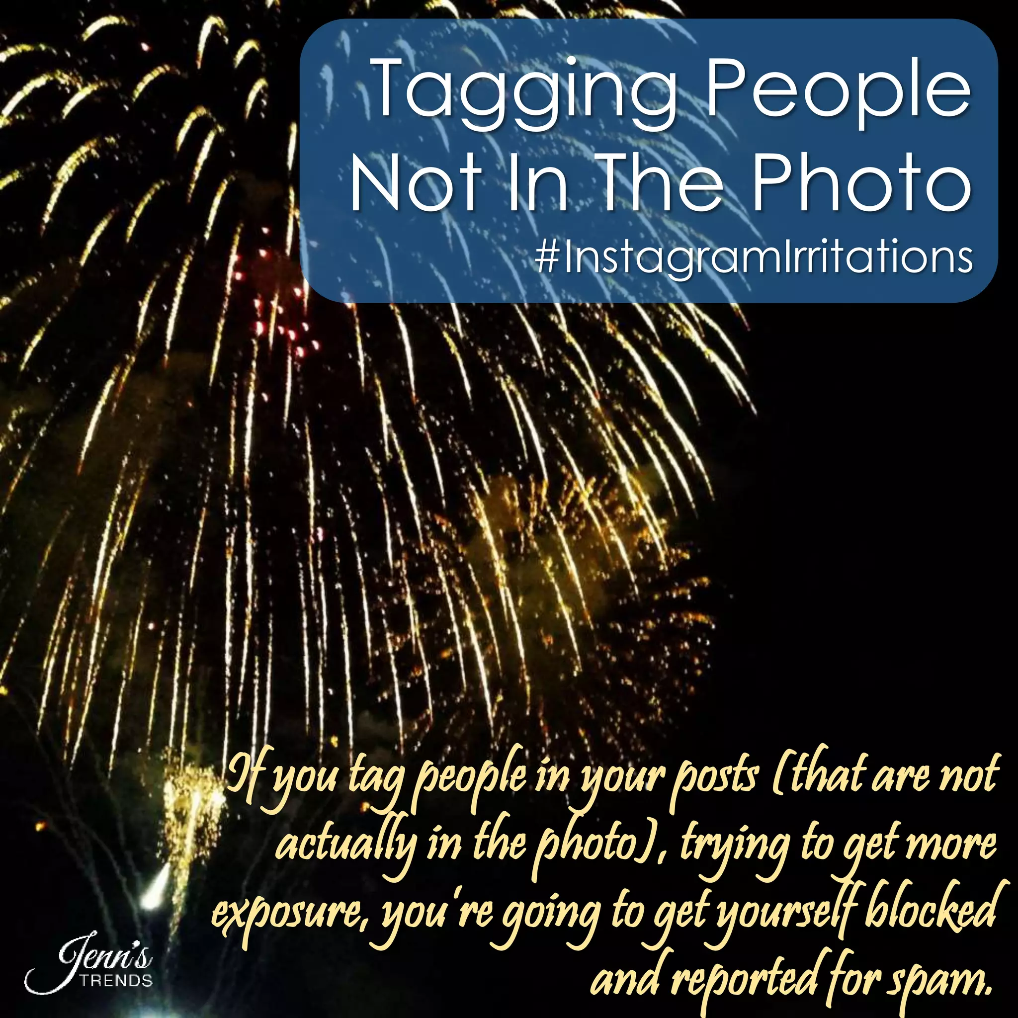 Tagging People 
Not In The Photo 
#InstagramIrritations 
If you tag people in your posts (that are not 
actually in the photo), trying to get more 
exposure, you’re going to get yourself blocked 
and reported for spam. 
 