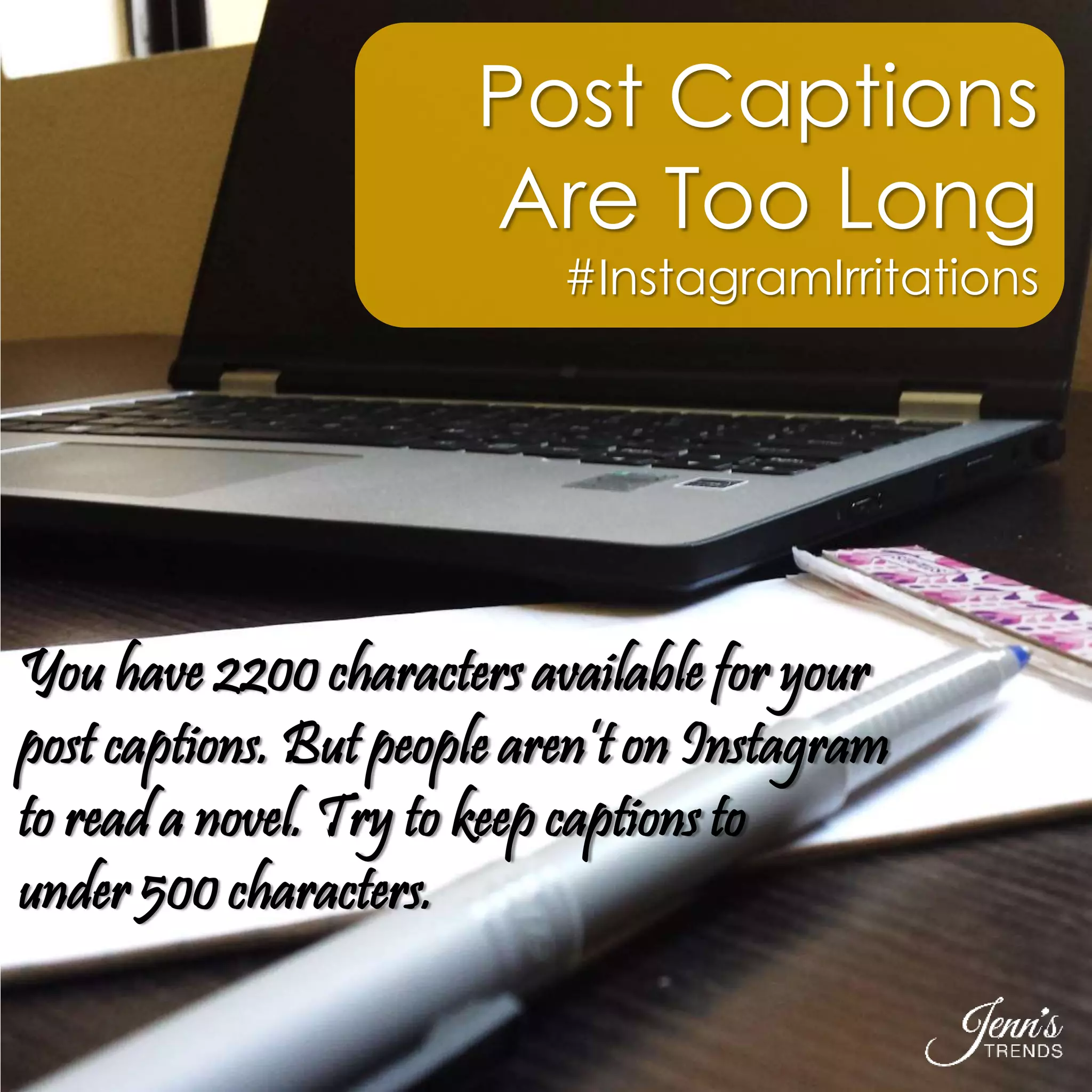 Post Captions 
Are Too Long 
#InstagramIrritations 
You have 2200 characters available for your 
post captions. But people aren’t on Instagram 
to read a novel. Try to keep captions to 
under 500 characters. 
 