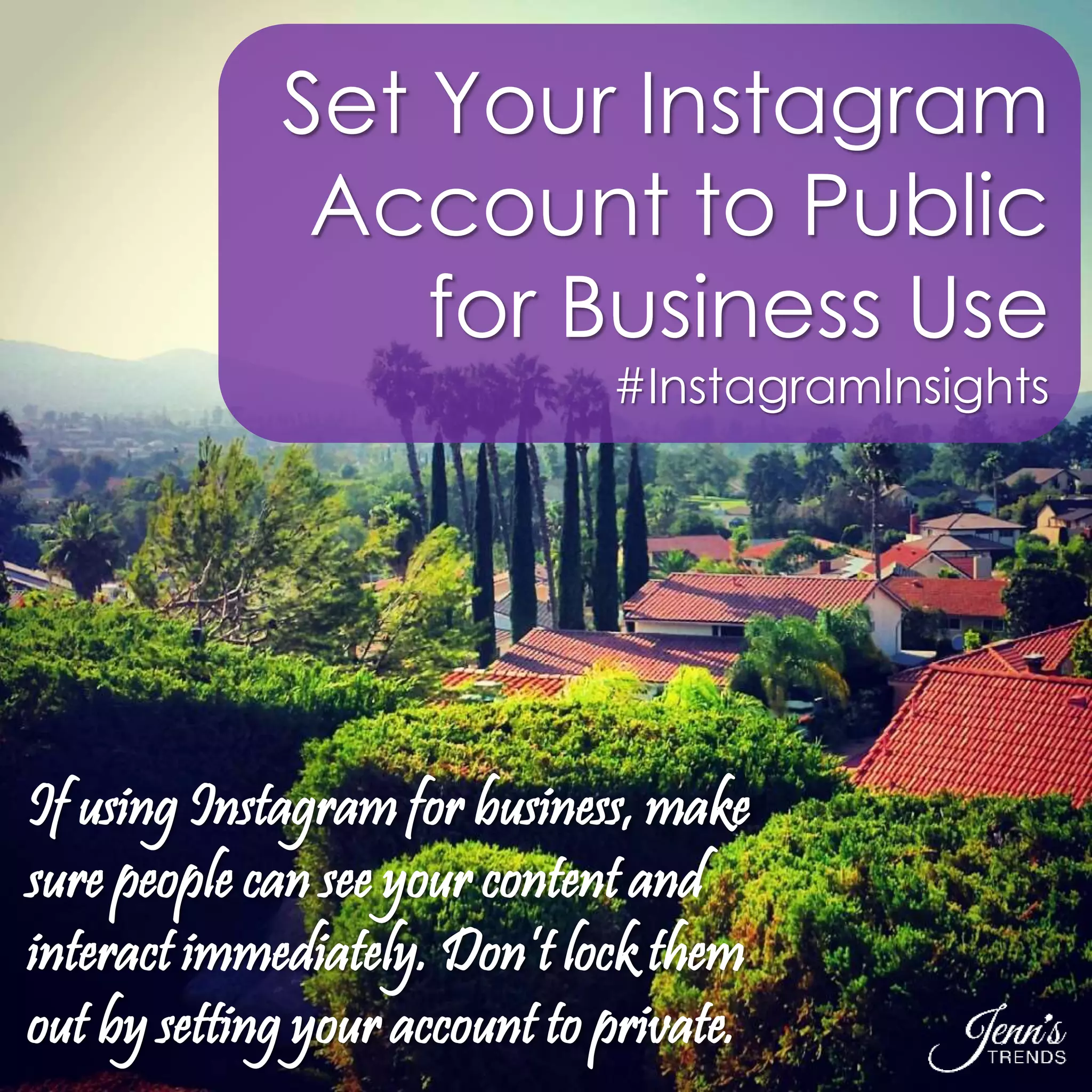 Set Your Instagram 
Account to Public 
for Business Use 
#InstagramInsights 
If using Instagram for business, make 
sure people can see your content and 
interact immediately. Don’t lock them 
out by setting your account to private. 
 
