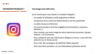 INSTAGRAM POURQUOI ?
9
Une image vaut mille mots.
Les 8 raisons pour vous d’avoir un compte Instagram :
- Le nombre d’utilisateurs actifs augmente en flèche
- Le domaine de la culture et évènementiel y est très représenté
- La cible est jeune et féminine
- Les communautés y sont très engagées (commentaires, nouveaux
abonnés…)
- Pour montrer une autre image de votre évènement (coulisses, équipe,
histoire…) et l’humaniser
- Pour collaborer avec des influenceurs (blogueurs locaux…) qui sont très
présents sur ce réseau social
- Pour créer des campagnes de publicité ciblées (payant)
- Pour vous faire connaître sur une thématique (utilisation des #)
Instagram – je débute
 