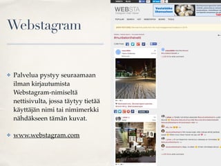 Webstagram
✤ Palvelua pystyy seuraamaan
ilman kirjautumista
Webstagram-nimiseltä
nettisivulta, jossa täytyy tietää
käyttäjän nimi tai nimimerkki
nähdäkseen tämän kuvat.
✤ www.webstagram.com
 