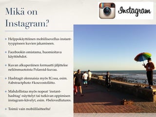 Mikä on
Instagram?
✤ Helppokäyttöinen mobiilisovellus instant-
tyyppiseen kuvien jakamiseen.
✤ Facebookin omistama, huomioitava
käyttöehdot.
✤ Kuvan alkuperäinen formaatti jäljittelee
neliönmuotoista Polaroid-kuvaa.
✤ Hashtagit olennaisia myös IG:ssa, esim.
#abstractphoto #kouvostoliitto.
✤ Mahdollistaa myös nopeat ‘instant-
hashtag’-näyttelyt tai tutkivan oppimisen
instagram-kävelyt, esim. #belovedfutures.
✤ Toimii vain mobiililaitteelta!
 