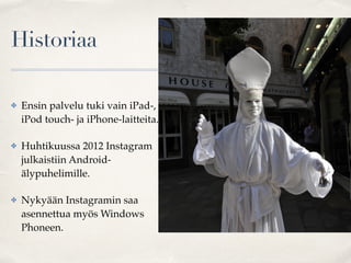 Historiaa
✤ Ensin palvelu tuki vain iPad-,
iPod touch- ja iPhone-laitteita.
✤ Huhtikuussa 2012 Instagram
julkaistiin Android-
älypuhelimille.
✤ Nykyään Instagramin saa
asennettua myös Windows
Phoneen.
 