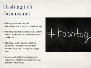 Hashtagit eli
#avainsanat
✤ Hastagit ovat etsimistä ja
kategorisointia helpottavia avainsanoja.
✤ Hashtag eli aihetunniste kokoaa tiettyä
aihetta koskevan keskustelun samaan
paikkaan.
✤ Hashtagit ovat yleisesti käytössä
erilaisissa some-palveluissa (mm.
Twitter, Facebook, Instagram, blogit
jne).
✤ Kommenttikenttään Instagramissa
kannattaa lisätä muutakin tekstiä kuin
pelkkiä avainsanoja.
 