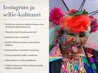 Instagram ja
selfie-kulttuuri
✤ Hyödyntää valokuvan todistusvoimaa oman
identiteetin hahmottamisessa.
✤ ’Minä olin tässä tilanteessa juuri nyt!’
✤ Jakaminen koko maailmalle.
✤ Mobiilit välineet ja niiden tuoma käytön
helppous.
✤ Parhaimmillaan voimauttava kokemus.
✤ Vrt myös friendsie, belﬁe, unselﬁe jne.
✤ Selﬁe-kulttuuri on tullut jäädäkseen.
✤ Valokuvaaminen on tullut entistä enemmän
kaikkien ulottuville.
 